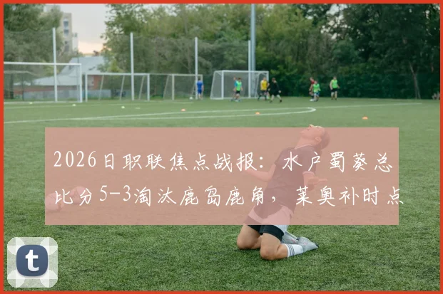 2026日职联焦点战报：水户蜀葵总比分5-3淘汰鹿岛鹿角，莱奥补时点射上演绝平好戏
