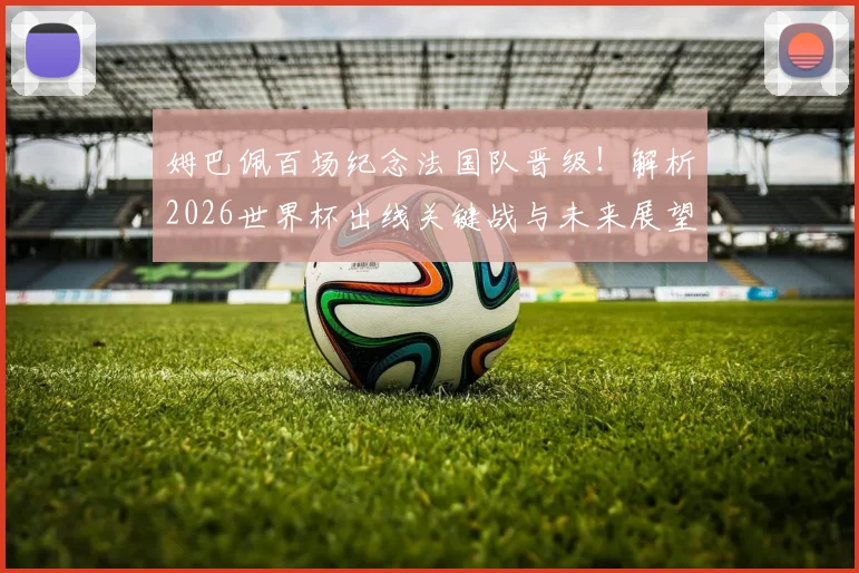 姆巴佩百场纪念法国队晋级!解析2026世界杯出线关键战与未来展望