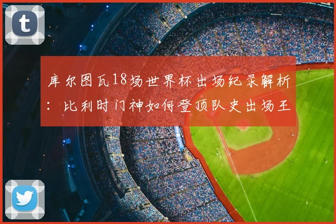 库尔图瓦18场世界杯出场纪录解析:比利时门神如何登顶队史出场王,对2026世界杯有何影响?