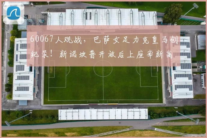 60067人观战，巴萨女足力克皇马创纪录！新诺坎普开放后上座率新高解析