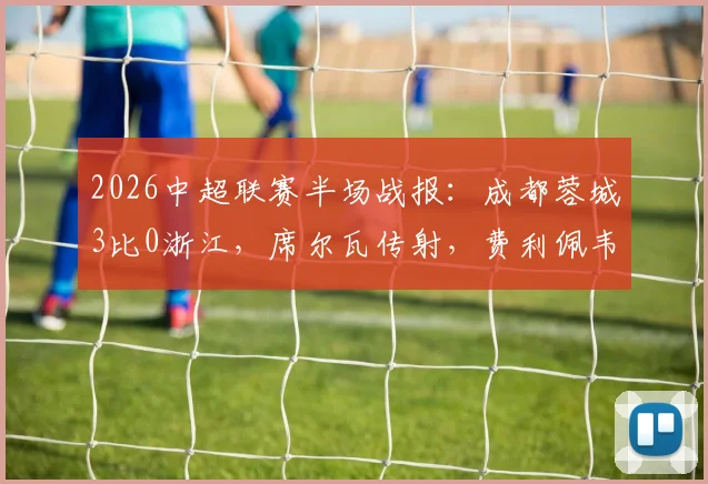 2026中超联赛半场战报:成都蓉城3比0浙江,席尔瓦传射,费利佩韦世豪破门全记录