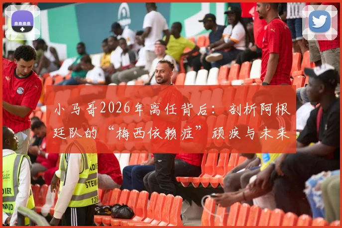 小马哥2026年离任背后:剖析阿根廷队的“梅西依赖症”顽疾与未来战术出路