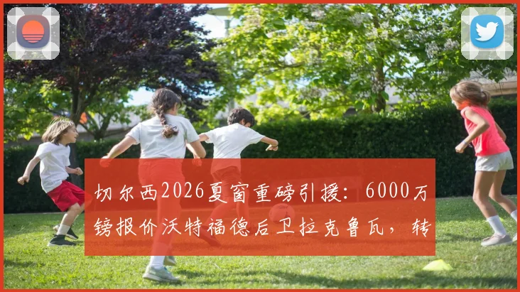 切尔西2026夏窗重磅引援:6000万镑报价沃特福德后卫拉克鲁瓦,转会谈判最新进展深度追踪