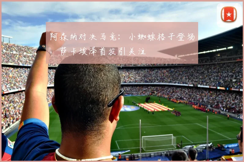 阿森纳对决马竞：小蜘蛛格子登场，萨卡埃泽首发引关注