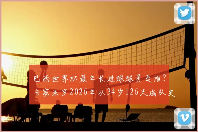 巴西世界杯最年长进球球员是谁？卡塞米罗2026年以34岁126天成队史第二，附巴西队高龄射手榜盘点