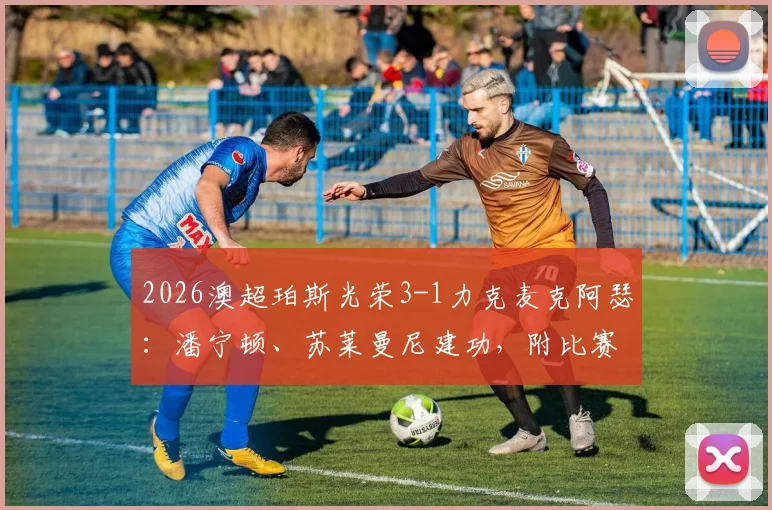 2026澳超珀斯光荣3-1力克麦克阿瑟：潘宁顿、苏莱曼尼建功，附比赛关键数据分析与全场录像回放链接