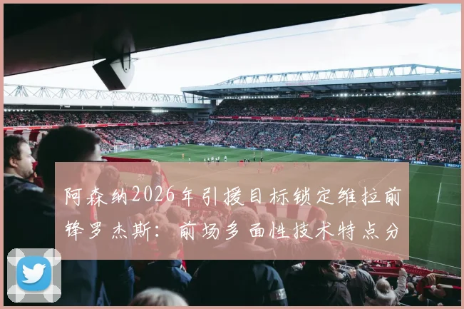 阿森纳2026年引援目标锁定维拉前锋罗杰斯:前场多面性技术特点分析及对枪手战术价值评估