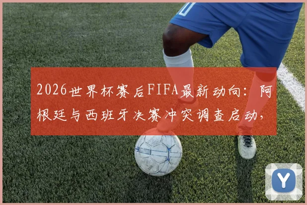2026世界杯赛后FIFA最新动向：阿根廷与西班牙决赛冲突调查启动，涉事者面临处罚风险