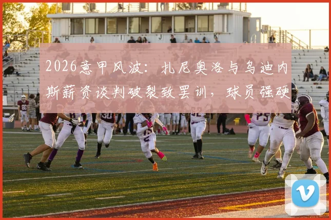 2026意甲风波：扎尼奥洛与乌迪内斯薪资谈判破裂致罢训，球员强硬拒绝归队内幕