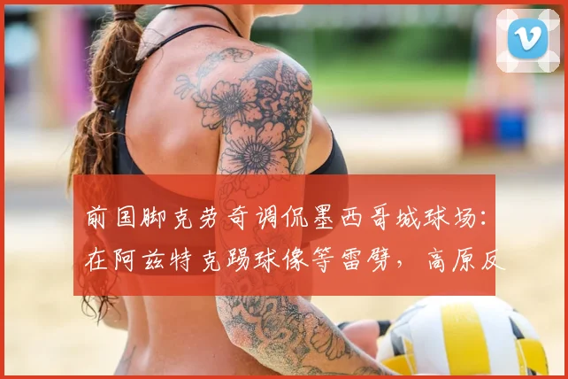 前国脚克劳奇调侃墨西哥城球场：在阿兹特克踢球像等雷劈，高原反应与闪电哪个先来？