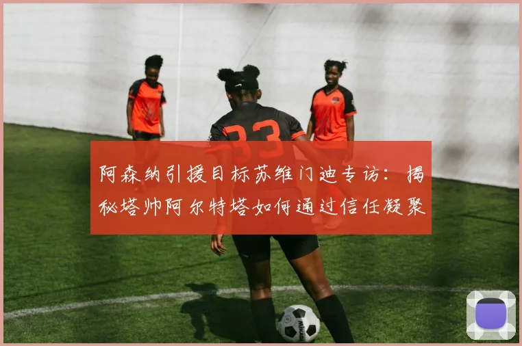 阿森纳引援目标苏维门迪专访：揭秘塔帅阿尔特塔如何通过信任凝聚更衣室，构建2026赛季争冠团队的心理基石