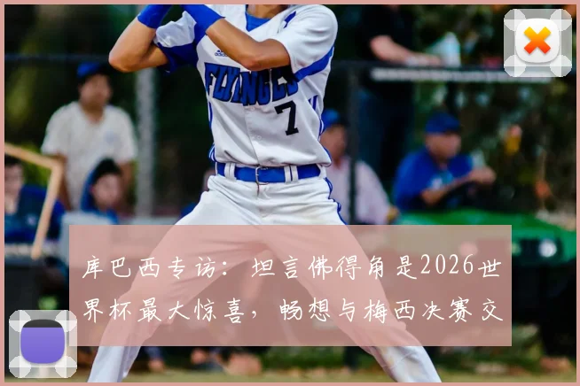 库巴西专访：坦言佛得角是2026世界杯最大惊喜，畅想与梅西决赛交锋的激动时刻