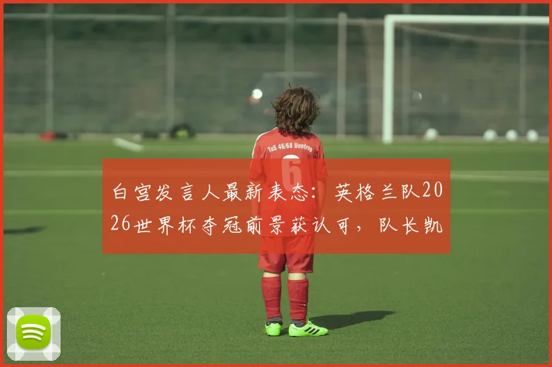 白宫发言人最新表态：英格兰队2026世界杯夺冠前景获认可，队长凯恩与川普高尔夫往事引关注