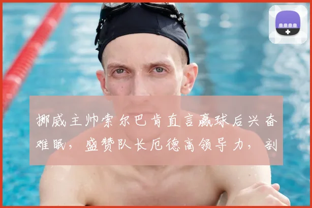 挪威主帅索尔巴肯直言赢球后兴奋难眠，盛赞队长厄德高领导力，剖析2026年球队阵容与征程
