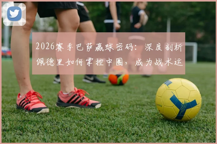 2026赛季巴萨赢球密码:深度剖析佩德里如何掌控中圈,成为战术运转绝对核心