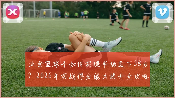业余篮球手如何实现半场轰下38分?2026年实战得分能力提升全攻略