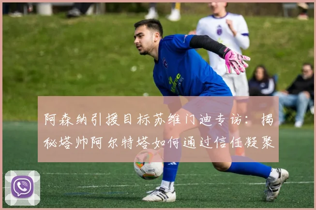 阿森纳引援目标苏维门迪专访：揭秘塔帅阿尔特塔如何通过信任凝聚更衣室，构建2026赛季争冠团队的心理基石