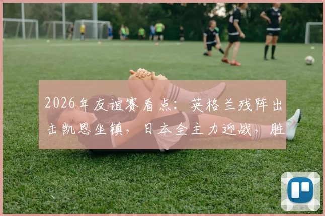2026年友谊赛看点：英格兰残阵出击凯恩坐镇，日本全主力迎战，胜负关键解析