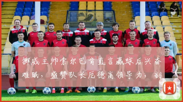 挪威主帅索尔巴肯直言赢球后兴奋难眠,盛赞队长厄德高领导力,剖析2026年球队阵容与征程