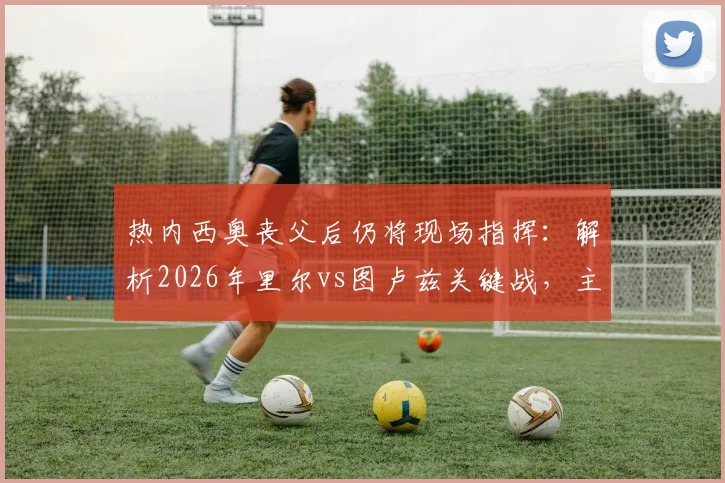 热内西奥丧父后仍将现场指挥：解析2026年里尔vs图卢兹关键战，主帅去留与球队前景分析
