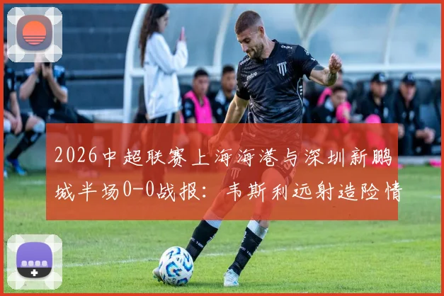 2026中超联赛上海海港与深圳新鹏城半场0-0战报：韦斯利远射造险情，李新翔错失关键得分良机，战术攻防细节一览