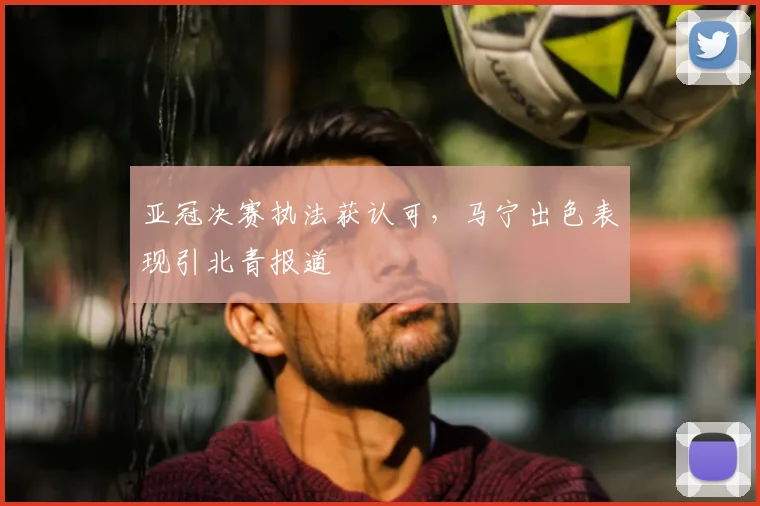 亚冠决赛执法获认可，马宁出色表现引北青报道