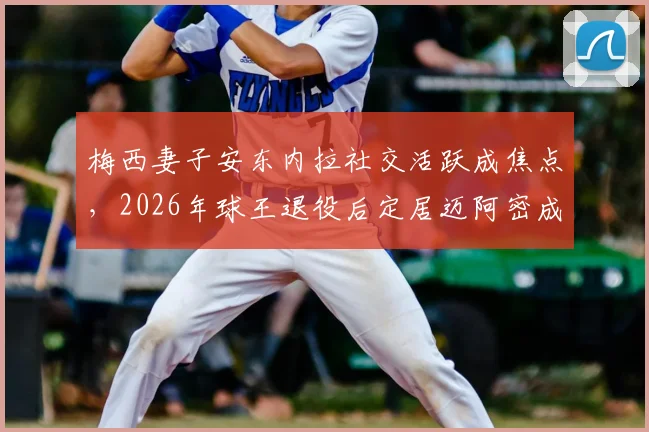 梅西妻子安东内拉社交活跃成焦点,2026年球王退役后定居迈阿密成定居首选,邮报披露其低调隐士生活
