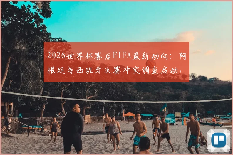 2026世界杯赛后FIFA最新动向:阿根廷与西班牙决赛冲突调查启动,涉事者面临处罚风险