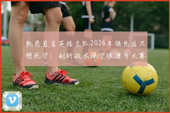 凯恩直言英格兰队2026年领先后只想死守:剖析战术保守根源与大赛前景隐忧