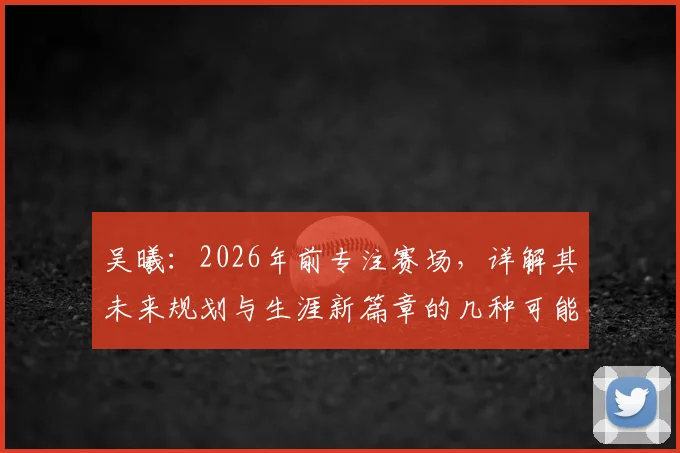 吴曦:2026年前专注赛场,详解其未来规划与生涯新篇章的几种可能