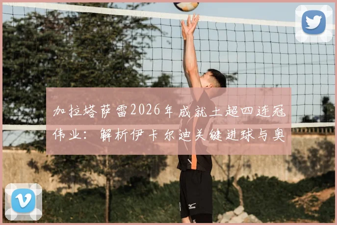 加拉塔萨雷2026年成就土超四连冠伟业：解析伊卡尔迪关键进球与奥斯梅恩战术支点作用