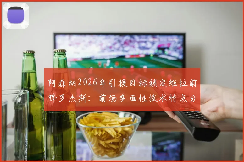 阿森纳2026年引援目标锁定维拉前锋罗杰斯:前场多面性技术特点分析及对枪手战术价值评估