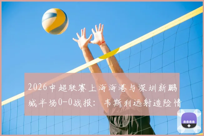 2026中超联赛上海海港与深圳新鹏城半场0-0战报:韦斯利远射造险情,李新翔错失关键得分良机,战术攻防细节一览