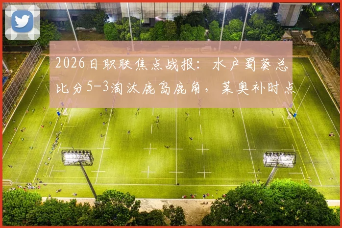 2026日职联焦点战报:水户蜀葵总比分5-3淘汰鹿岛鹿角,莱奥补时点射上演绝平好戏