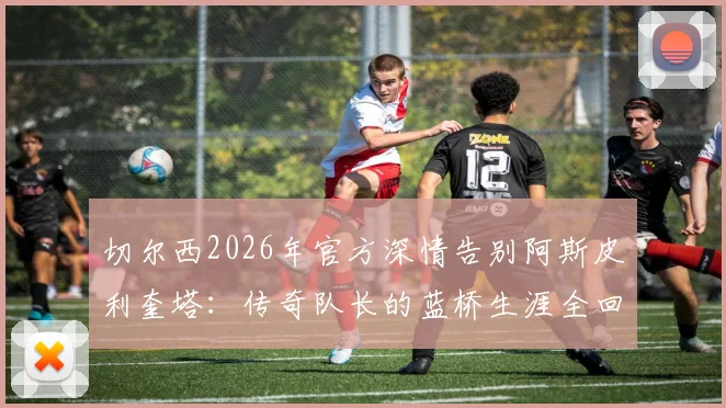 切尔西2026年官方深情告别阿斯皮利奎塔：传奇队长的蓝桥生涯全回顾与未来展望