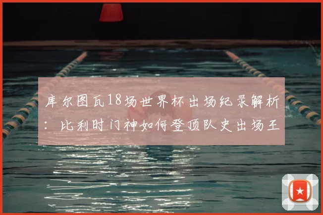 库尔图瓦18场世界杯出场纪录解析:比利时门神如何登顶队史出场王,对2026世界杯有何影响?