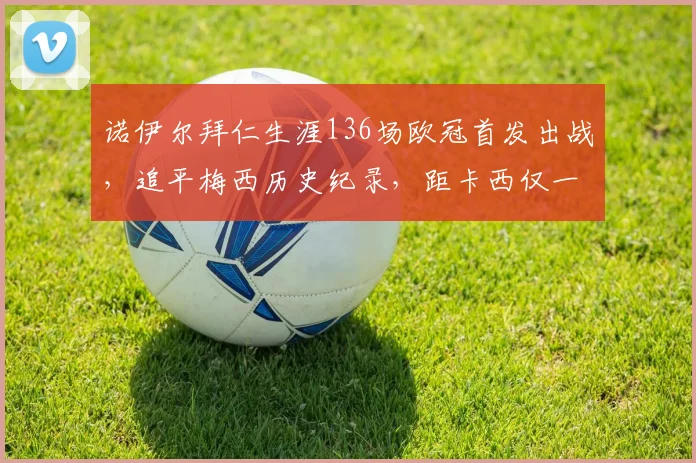 诺伊尔拜仁生涯136场欧冠首发出战,追平梅西历史纪录,距卡西仅一步之遥
