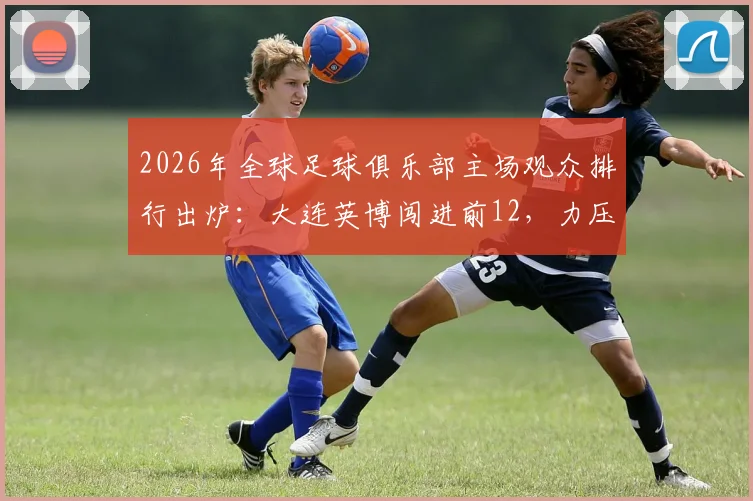 2026年全球足球俱乐部主场观众排行出炉：大连英博闯进前12，力压利物浦、阿森纳展现球迷力量