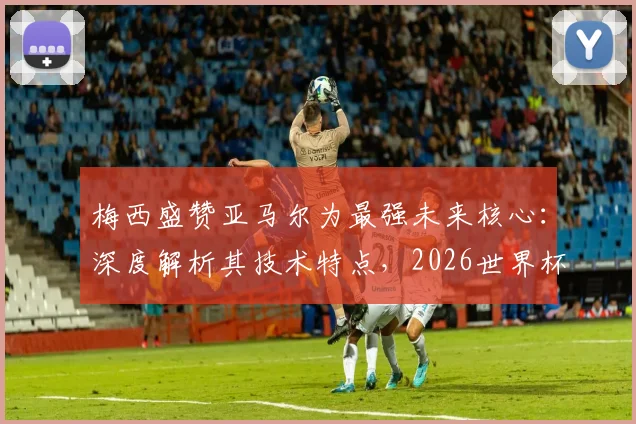 梅西盛赞亚马尔为最强未来核心:深度解析其技术特点,2026世界杯能否接班成焦点