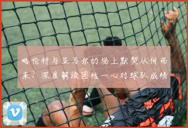 略伦特与亚马尔的场上默契从何而来?深度解读团结一心对球队成绩的关键影响