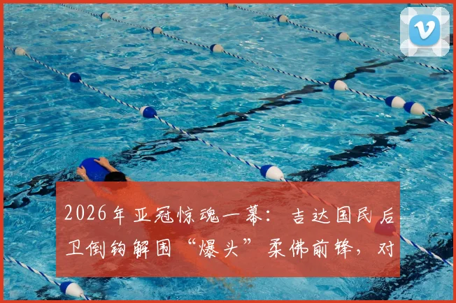 2026年亚冠惊魂一幕：吉达国民后卫倒钩解围“爆头”柔佛前锋，对方当场昏厥紧急送医，视频慎入引发足球安全热议