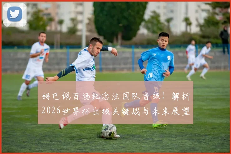 姆巴佩百场纪念法国队晋级！解析2026世界杯出线关键战与未来展望