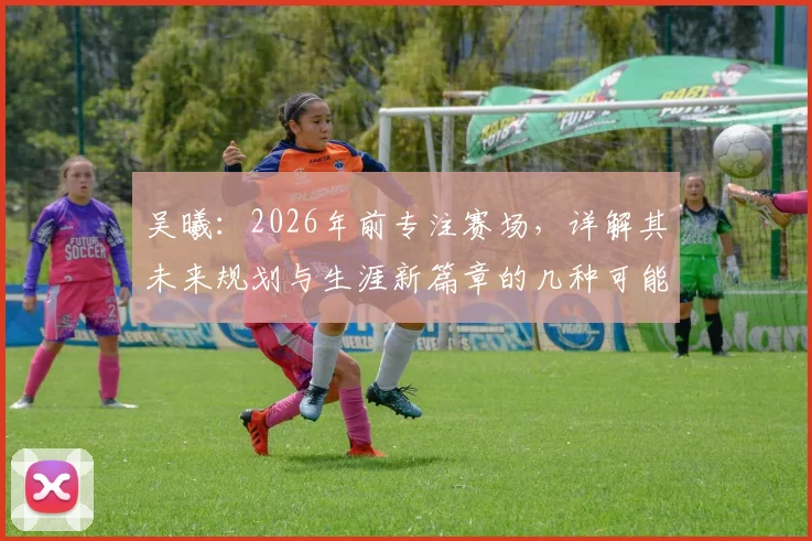吴曦：2026年前专注赛场，详解其未来规划与生涯新篇章的几种可能