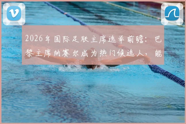 2026年国际足联主席选举前瞻：巴黎主席纳赛尔成为热门候选人，能否挑战因凡蒂诺？