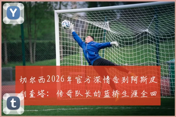 切尔西2026年官方深情告别阿斯皮利奎塔：传奇队长的蓝桥生涯全回顾与未来展望