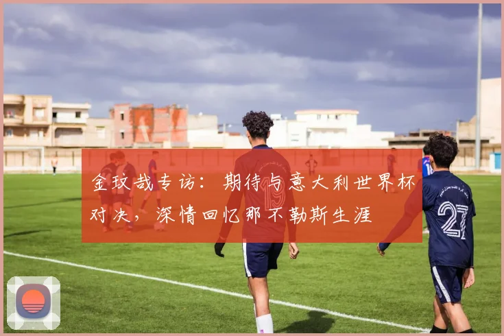 金玟哉专访:期待与意大利世界杯对决,深情回忆那不勒斯生涯