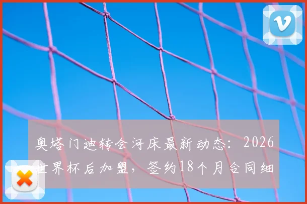 奥塔门迪转会河床最新动态：2026世界杯后加盟，签约18个月合同细节曝光，阿根廷国脚去向解析
