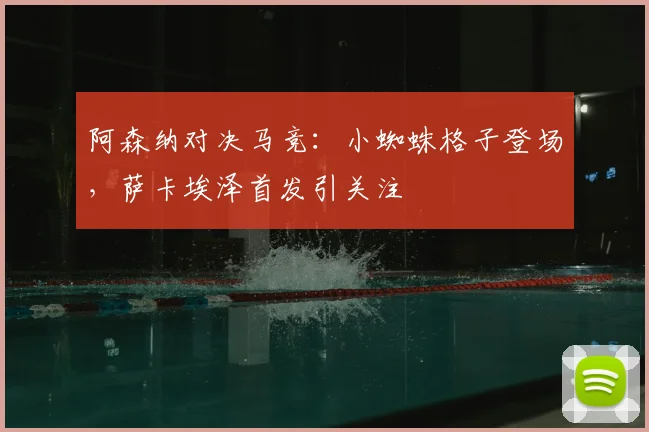 阿森纳对决马竞：小蜘蛛格子登场，萨卡埃泽首发引关注