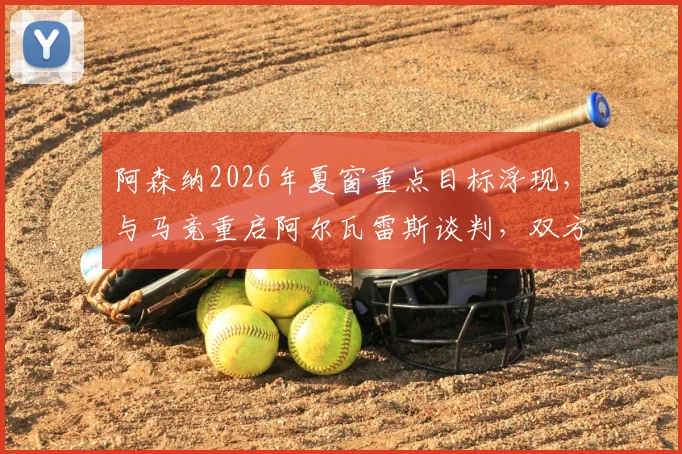 阿森纳2026年夏窗重点目标浮现,与马竞重启阿尔瓦雷斯谈判,双方估价分歧成交易关键