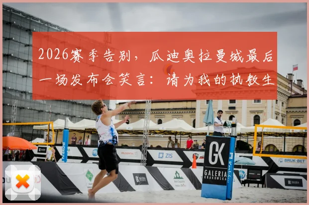 2026赛季告别,瓜迪奥拉曼城最后一场发布会笑言:请为我的执教生涯鼓掌
